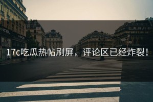 17c吃瓜热帖刷屏，评论区已经炸裂！