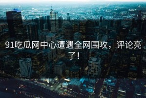 91吃瓜网中心遭遇全网围攻，评论亮了！
