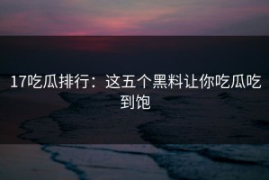17吃瓜排行：这五个黑料让你吃瓜吃到饱
