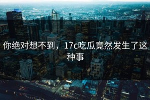 你绝对想不到，17c吃瓜竟然发生了这种事
