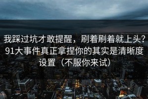 我踩过坑才敢提醒，刷着刷着就上头？91大事件真正拿捏你的其实是清晰度设置（不服你来试）