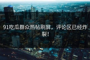 91吃瓜群众热帖刷屏，评论区已经炸裂！