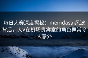 每日大赛深度揭秘：meiridasai风波背后，大V在机场贵宾室的角色异常令人意外