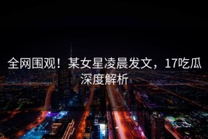 全网围观！某女星凌晨发文，17吃瓜深度解析
