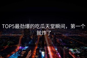 TOP5最劲爆的吃瓜天堂瞬间，第一个就炸了