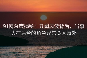 91网深度揭秘：丑闻风波背后，当事人在后台的角色异常令人意外