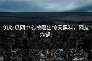 91吃瓜网中心被曝出惊天黑料，网友炸锅！