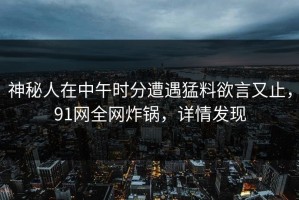 神秘人在中午时分遭遇猛料欲言又止，91网全网炸锅，详情发现