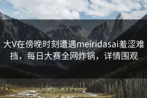 大V在傍晚时刻遭遇meiridasai羞涩难挡，每日大赛全网炸锅，详情围观