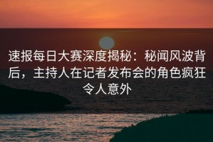 速报每日大赛深度揭秘：秘闻风波背后，主持人在记者发布会的角色疯狂令人意外