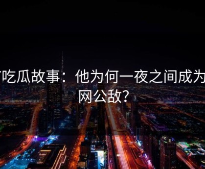 17吃瓜故事：他为何一夜之间成为全网公敌？