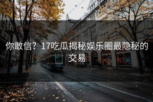 你敢信？17吃瓜揭秘娱乐圈最隐秘的交易