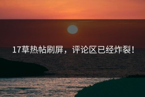 17草热帖刷屏，评论区已经炸裂！