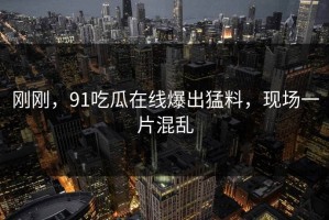 刚刚，91吃瓜在线爆出猛料，现场一片混乱