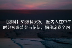 【爆料】51爆料突发：圈内人在中午时分被曝曾参与花絮，揭秘席卷全网