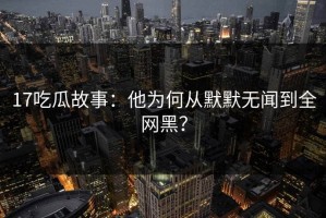 17吃瓜故事：他为何从默默无闻到全网黑？