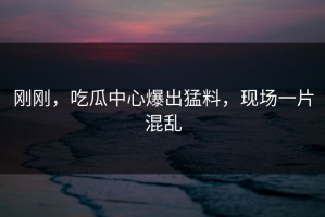 刚刚，吃瓜中心爆出猛料，现场一片混乱