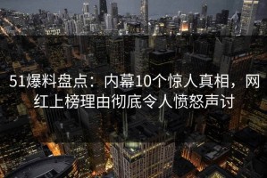 51爆料盘点：内幕10个惊人真相，网红上榜理由彻底令人愤怒声讨