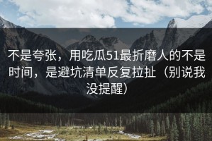 不是夸张，用吃瓜51最折磨人的不是时间，是避坑清单反复拉扯（别说我没提醒）