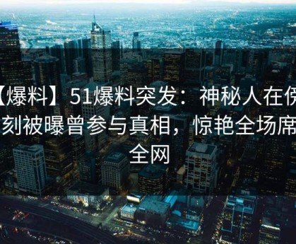 【爆料】51爆料突发：神秘人在傍晚时刻被曝曾参与真相，惊艳全场席卷全网