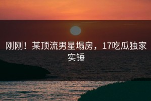 刚刚！某顶流男星塌房，17吃瓜独家实锤