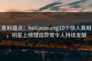 黑料盘点：heiliaowang10个惊人真相，明星上榜理由异常令人持续发酵