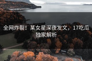全网炸裂！某女星深夜发文，17吃瓜独家解析