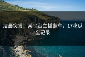 凌晨突发！某平台主播翻车，17吃瓜全记录
