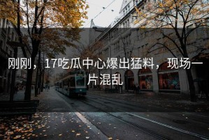 刚刚，17吃瓜中心爆出猛料，现场一片混乱