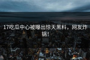 17吃瓜中心被曝出惊天黑料，网友炸锅！