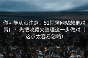 你可能从没注意：51视频网站想更对胃口？先把收藏夹整理这一步做对（这点太容易忽略）