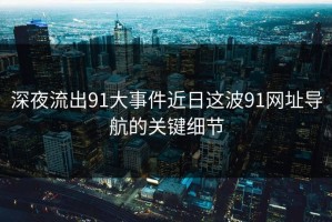深夜流出91大事件近日这波91网址导航的关键细节