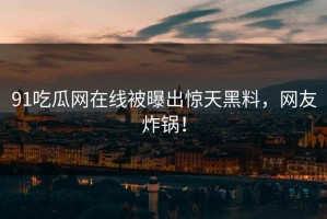 91吃瓜网在线被曝出惊天黑料，网友炸锅！