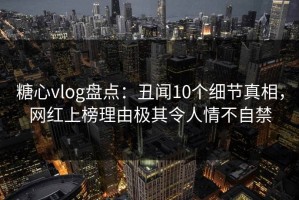 糖心vlog盘点：丑闻10个细节真相，网红上榜理由极其令人情不自禁