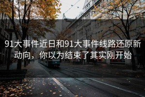 91大事件近日和91大事件线路还原新动向，你以为结束了其实刚开始