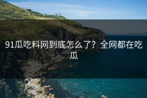 91瓜吃料网到底怎么了？全网都在吃瓜