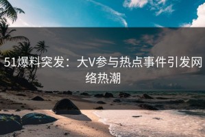 51爆料突发：大V参与热点事件引发网络热潮