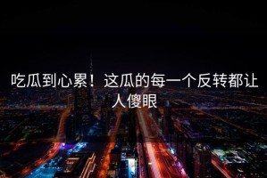 吃瓜到心累！这瓜的每一个反转都让人傻眼