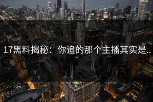 17黑料揭秘：你追的那个主播其实是...