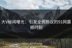 大V秘闻曝光：引发全民热议的91网震撼时刻