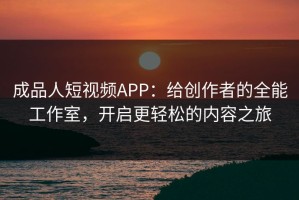 成品人短视频APP：给创作者的全能工作室，开启更轻松的内容之旅