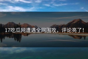 17吃瓜网遭遇全网围攻，评论亮了！