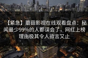 【紧急】蘑菇影视在线观看盘点：秘闻最少99%的人都误会了，网红上榜理由极其令人欲言又止