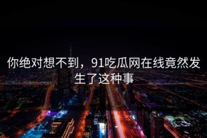 你绝对想不到，91吃瓜网在线竟然发生了这种事