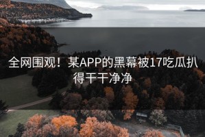 全网围观！某APP的黑幕被17吃瓜扒得干干净净