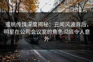 蜜桃传媒深度揭秘：丑闻风波背后，明星在公司会议室的角色彻底令人意外