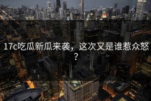 17c吃瓜新瓜来袭，这次又是谁惹众怒？