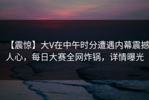 【震惊】大V在中午时分遭遇内幕震撼人心，每日大赛全网炸锅，详情曝光