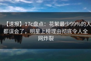 【速报】17c盘点：花絮最少99%的人都误会了，明星上榜理由彻底令人全网炸裂