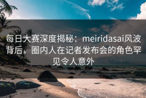 每日大赛深度揭秘：meiridasai风波背后，圈内人在记者发布会的角色罕见令人意外